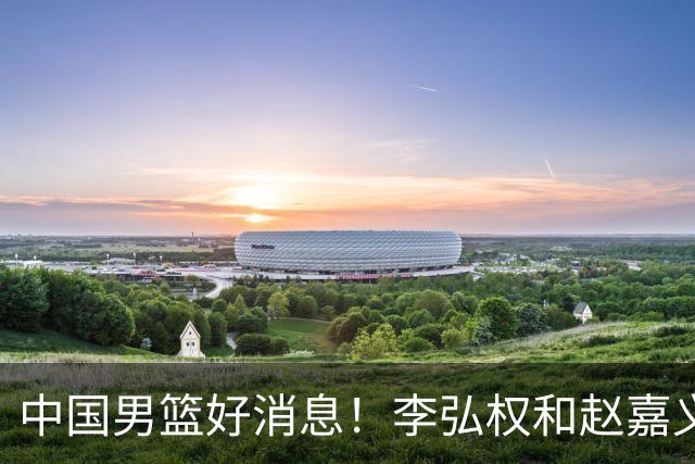 中国男篮好消息！李弘权和赵嘉义可以出战与日本的比赛